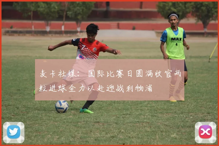 麦卡社媒：国际比赛日圆满收官两粒进球全力以赴迎战利物浦