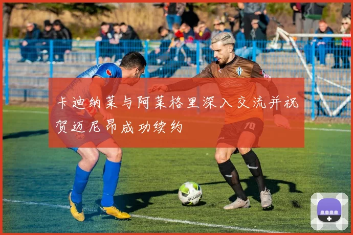 卡迪纳莱与阿莱格里深入交流并祝贺迈尼昂成功续约