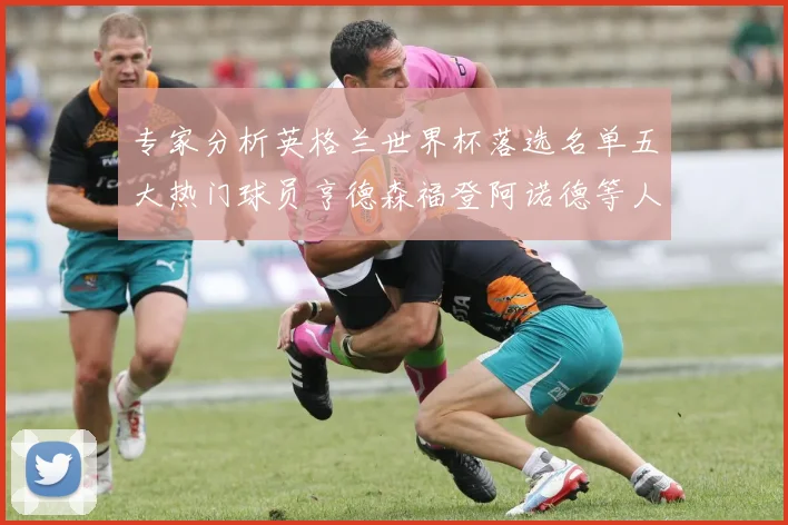 专家分析英格兰世界杯落选名单五大热门球员亨德森福登阿诺德等人引发热议