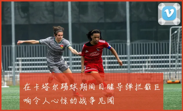 在卡塔尔踢球期间目睹导弹拦截巨响令人心惊的战争见闻