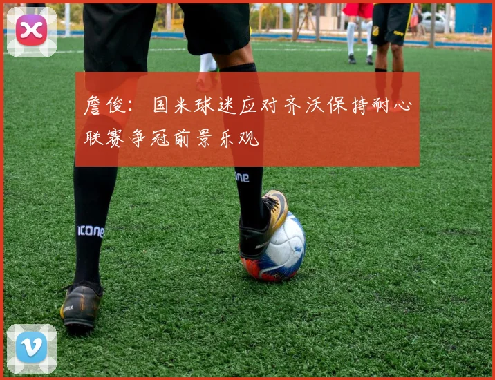詹俊：国米球迷应对齐沃保持耐心联赛争冠前景乐观
