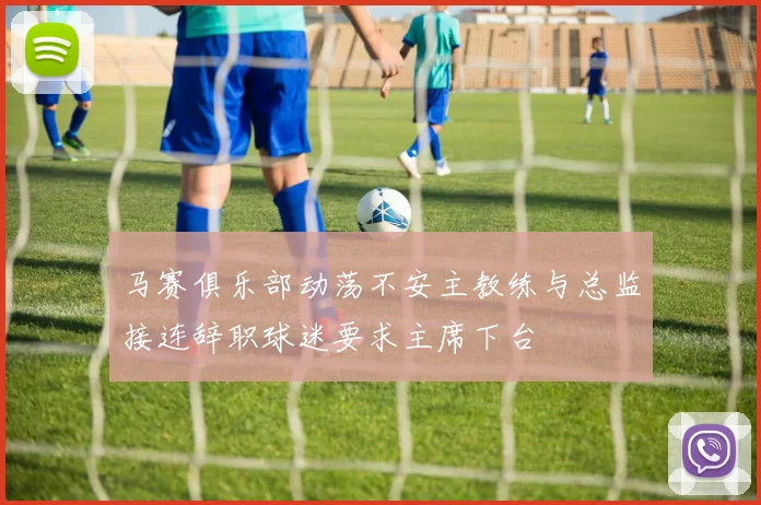 马赛俱乐部动荡不安主教练与总监接连辞职球迷要求主席下台