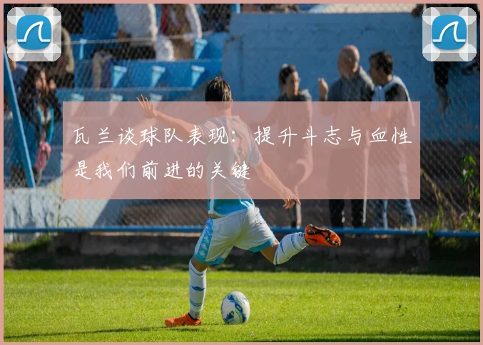 瓦兰谈球队表现：提升斗志与血性是我们前进的关键