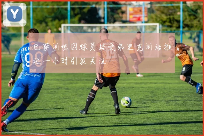 巴萨训练因球员接受弗里克训话推迟一小时引发关注