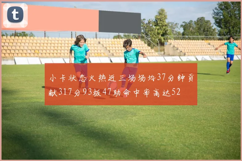 小卡状态火热近三场场均37分钟贡献317分93板47助命中率高达52