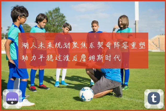 湖人未来规划聚焦东契奇阵容重塑助力平稳过渡后詹姆斯时代