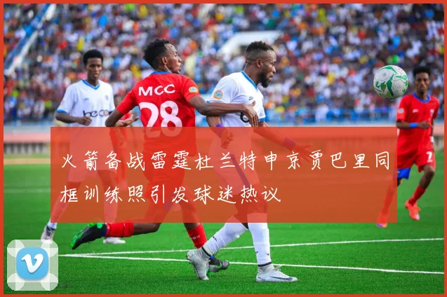 火箭备战雷霆杜兰特申京贾巴里同框训练照引发球迷热议