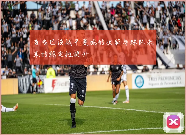 查洛巴谈战平曼城的收获与球队未来的稳定性提升