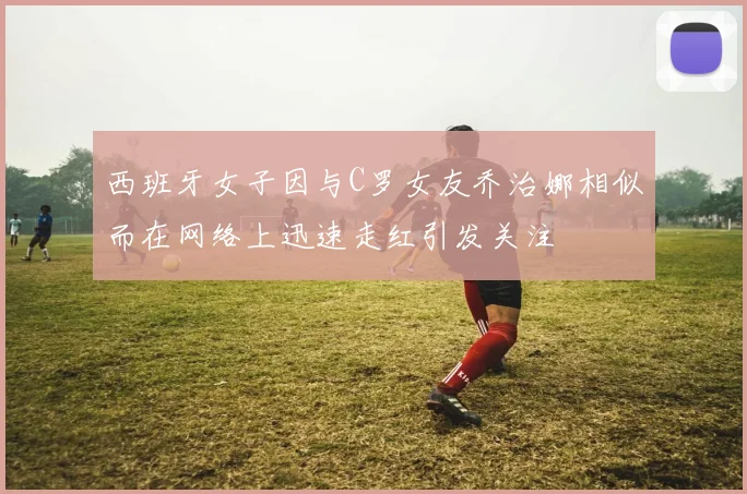 西班牙女子因与C罗女友乔治娜相似而在网络上迅速走红引发关注