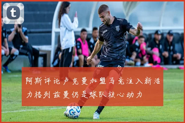 阿斯评论卢克曼加盟马竞注入新活力格列兹曼仍是球队核心动力