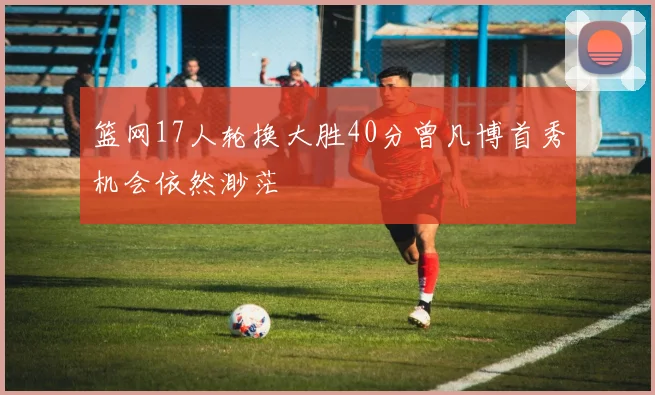 篮网17人轮换大胜40分曾凡博首秀机会依然渺茫