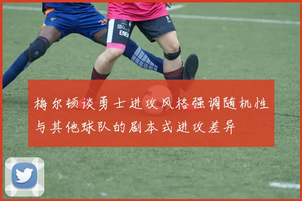 梅尔顿谈勇士进攻风格强调随机性与其他球队的剧本式进攻差异