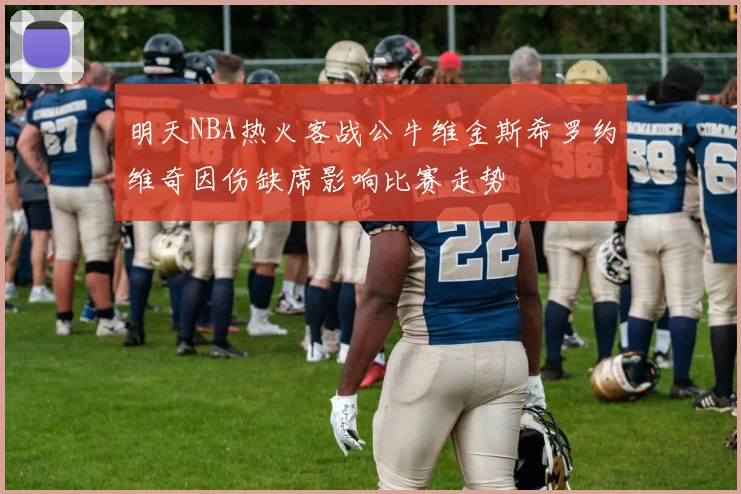 明天NBA热火客战公牛维金斯希罗约维奇因伤缺席影响比赛走势